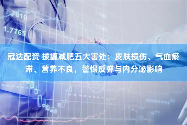 冠达配资 拔罐减肥五大害处：皮肤损伤、气血瘀滞、营养不良，警惕反弹与内分泌影响