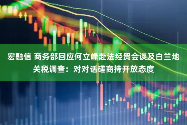 宏融信 商务部回应何立峰赴法经贸会谈及白兰地关税调查：对对话磋商持开放态度