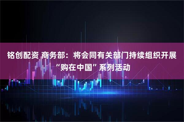 铭创配资 商务部：将会同有关部门持续组织开展“购在中国”系列活动