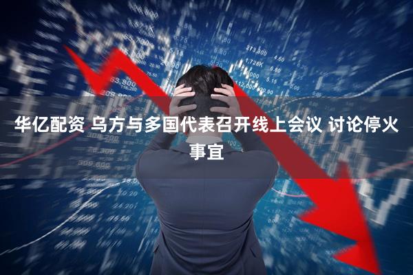 华亿配资 乌方与多国代表召开线上会议 讨论停火事宜