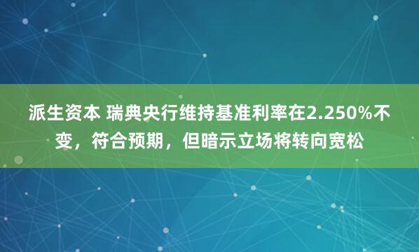 派生资本 瑞典央行维持基准利率在2.250%不变，符合预期，但暗示立场将转向宽松