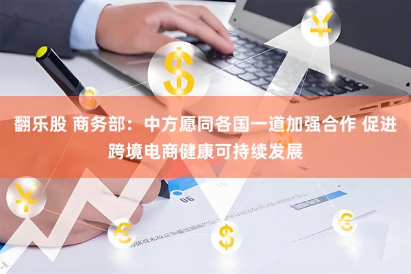 翻乐股 商务部：中方愿同各国一道加强合作 促进跨境电商健康可持续发展