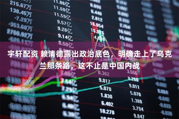 宇轩配资 赖清德露出政治底色，明确走上了乌克兰那条路，这不止是中国内战