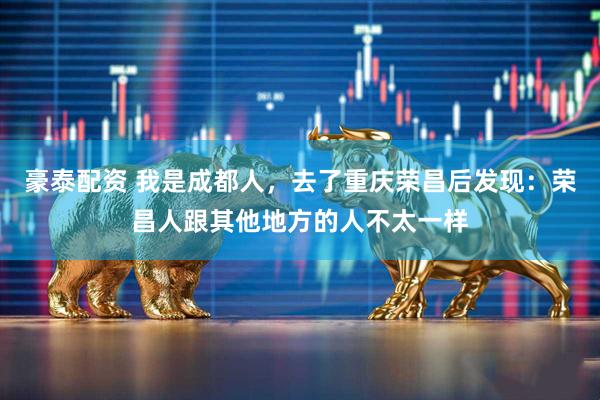 豪泰配资 我是成都人，去了重庆荣昌后发现：荣昌人跟其他地方的人不太一样