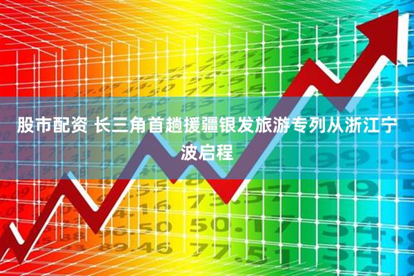 股市配资 长三角首趟援疆银发旅游专列从浙江宁波启程