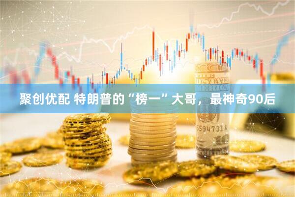 聚创优配 特朗普的“榜一”大哥，最神奇90后