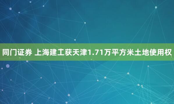 同门证券 上海建工获天津1.71万平方米土地使用权