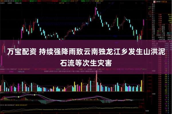 万宝配资 持续强降雨致云南独龙江乡发生山洪泥石流等次生灾害