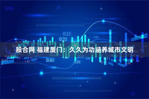 股合网 福建厦门：久久为功涵养城市文明