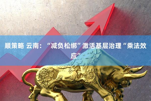 顺策略 云南：“减负松绑”激活基层治理“乘法效应”