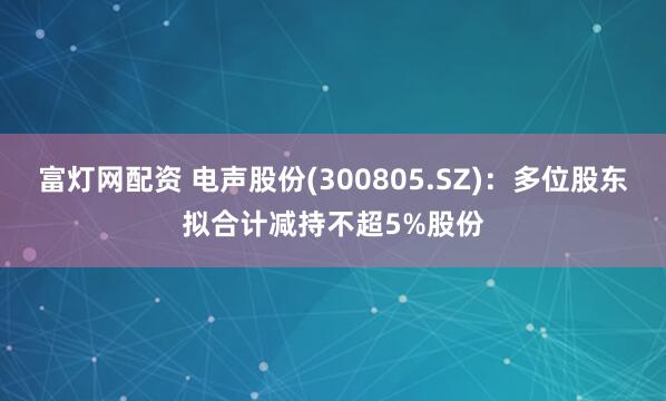 富灯网配资 电声股份(300805.SZ)：多位股东拟合计减持不超5%股份