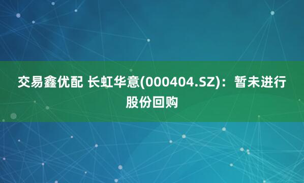 交易鑫优配 长虹华意(000404.SZ)：暂未进行股份回购