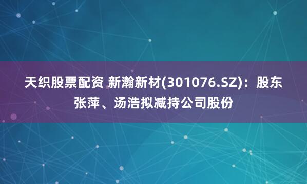 天织股票配资 新瀚新材(301076.SZ)：股东张萍、汤浩拟减持公司股份