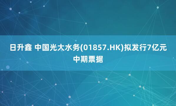 日升鑫 中国光大水务(01857.HK)拟发行7亿元中期票据