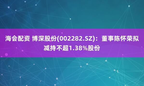 海会配资 博深股份(002282.SZ)：董事陈怀荣拟减持不超1.38%股份
