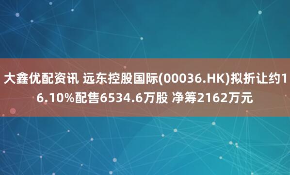 大鑫优配资讯 远东控股国际(00036.HK)拟折让约16.10%配售6534.6万股 净筹2162万元