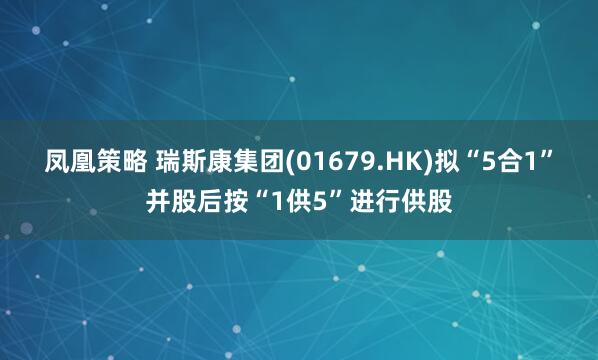 凤凰策略 瑞斯康集团(01679.HK)拟“5合1”并股后按“1供5”进行供股