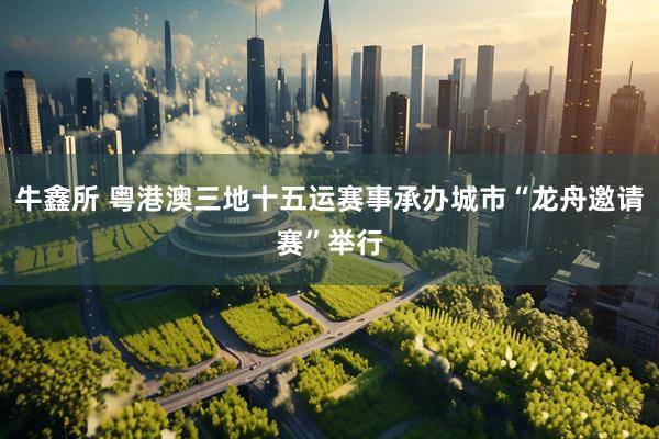 牛鑫所 粤港澳三地十五运赛事承办城市“龙舟邀请赛”举行