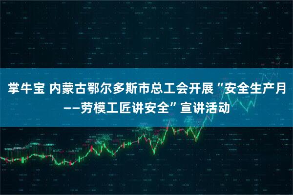 掌牛宝 内蒙古鄂尔多斯市总工会开展“安全生产月——劳模工匠讲安全”宣讲活动