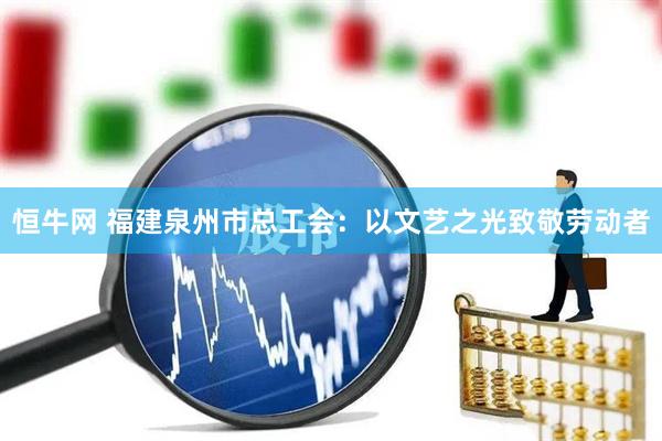 恒牛网 福建泉州市总工会：以文艺之光致敬劳动者