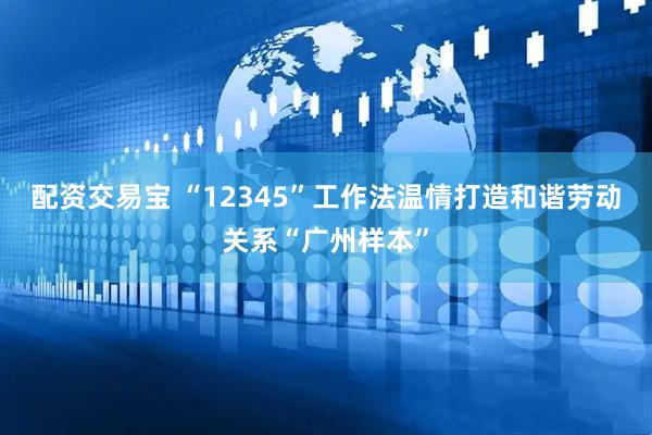 配资交易宝 “12345”工作法温情打造和谐劳动关系“广州样本”