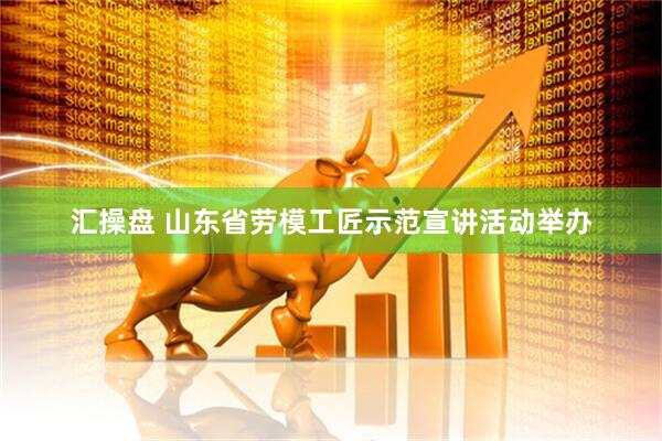 汇操盘 山东省劳模工匠示范宣讲活动举办