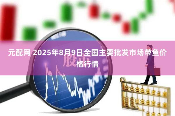 元配网 2025年8月9日全国主要批发市场带鱼价格行情