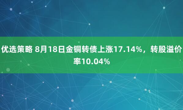 优选策略 8月18日金铜转债上涨17.14%，转股溢价率10.04%