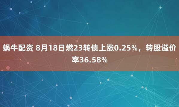 蜗牛配资 8月18日燃23转债上涨0.25%，转股溢价率36.58%