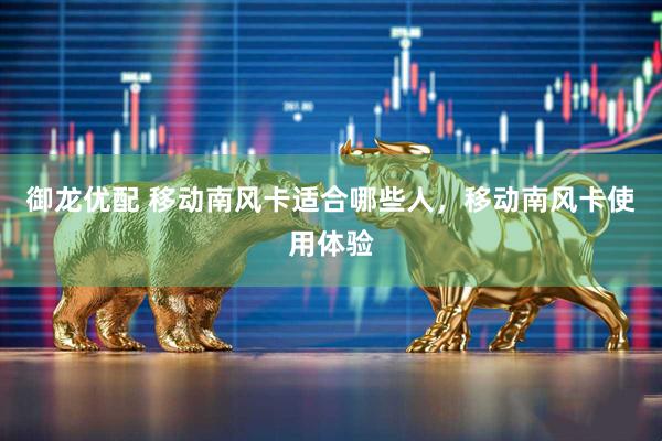 御龙优配 移动南风卡适合哪些人，移动南风卡使用体验
