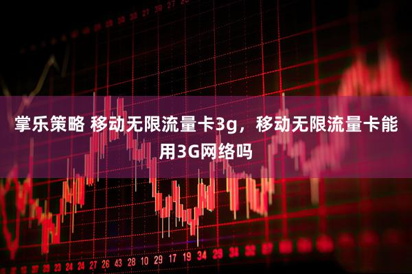 掌乐策略 移动无限流量卡3g，移动无限流量卡能用3G网络吗