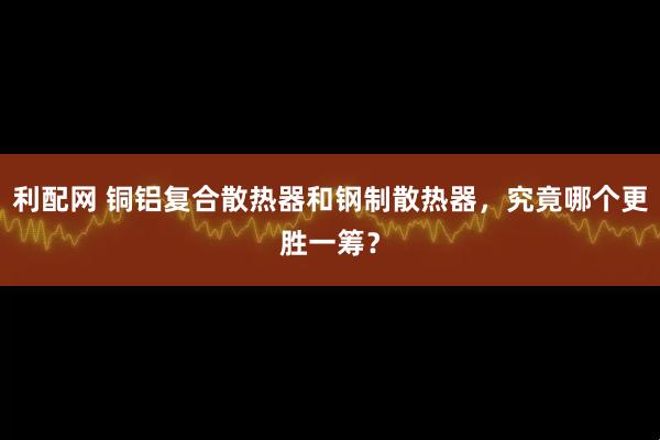 利配网 铜铝复合散热器和钢制散热器，究竟哪个更胜一筹？