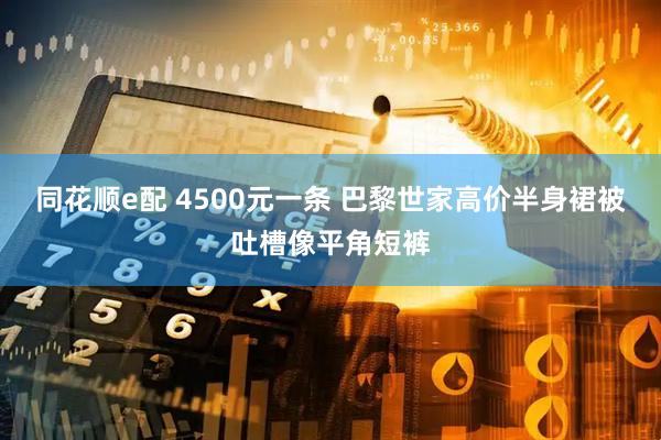 同花顺e配 4500元一条 巴黎世家高价半身裙被吐槽像平角短裤