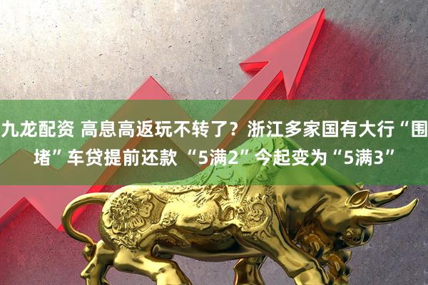 九龙配资 高息高返玩不转了？浙江多家国有大行“围堵”车贷提前还款 “5满2”今起变为“5满3”