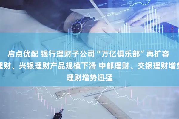 启点优配 银行理财子公司“万亿俱乐部”再扩容 招银理财、兴银理财产品规模下滑 中邮理财、交银理财增势迅猛