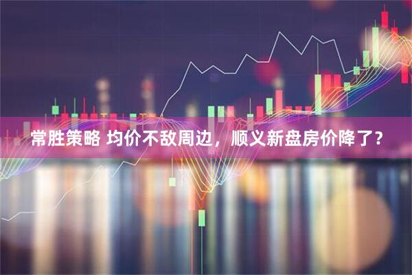 常胜策略 均价不敌周边,顺义新盘房价降了?