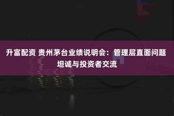 升富配资 贵州茅台业绩说明会：管理层直面问题 坦诚与投资者交流