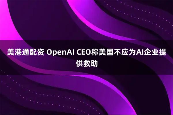 美港通配资 OpenAI CEO称美国不应为AI企业提供救助