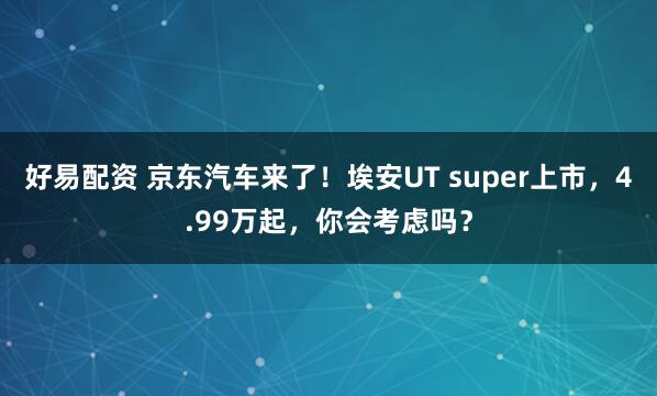 好易配资 京东汽车来了！埃安UT super上市，4.99万起，你会考虑吗？