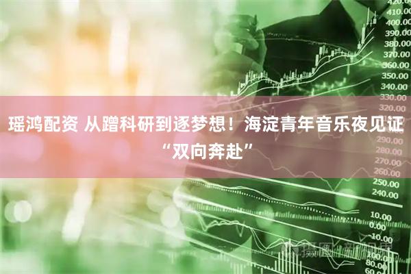 瑶鸿配资 从蹭科研到逐梦想！海淀青年音乐夜见证“双向奔赴”