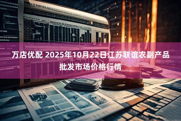 万店优配 2025年10月22日江苏联谊农副产品批发市场价格行情