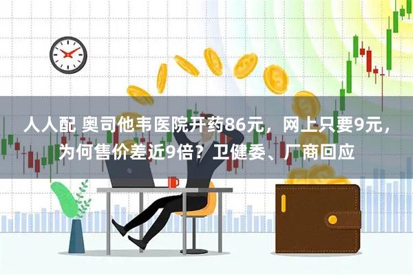 人人配 奥司他韦医院开药86元,网上只要9元,为何售价差近9倍?卫健委、厂商回应