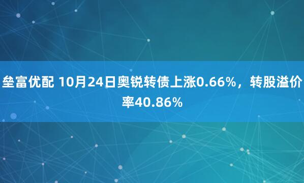 垒富优配 10月24日奥锐转债上涨0.66%,转股溢价率40.86%