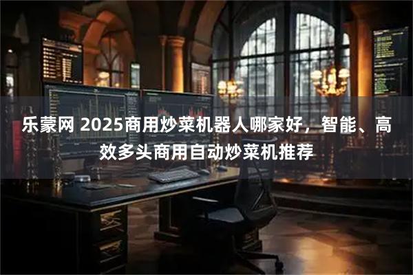 乐蒙网 2025商用炒菜机器人哪家好,智能、高效多头商用自动炒菜机推荐
