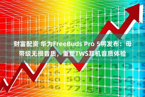 财富配资 华为FreeBuds Pro 5将发布:母带级无损音质,重塑TWS耳机音质体验