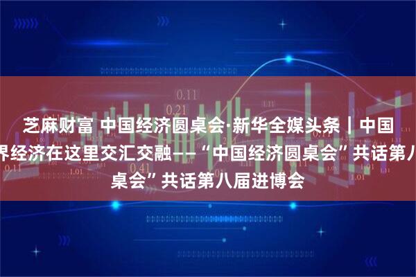 芝麻财富 中国经济圆桌会·新华全媒头条|中国经济与世界经济在这里交汇交融——“中国经济圆桌会”共话第八届进博会