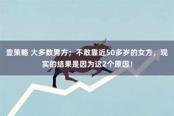 壹策略 大多数男方;不敢靠近50多岁的女方,现实的结果是因为这2个原因!