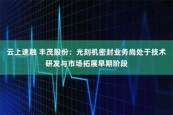 云上速融 丰茂股份:光刻机密封业务尚处于技术研发与市场拓展早期阶段
