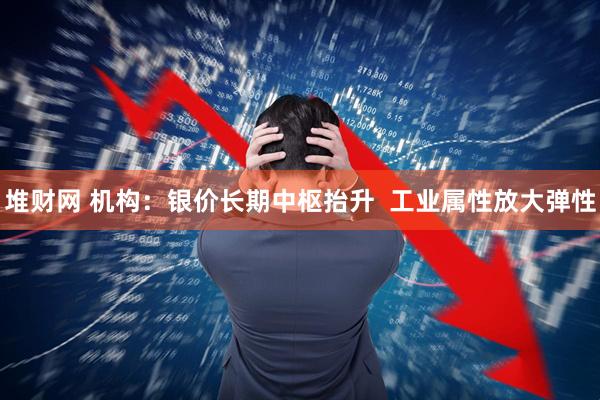 堆财网 机构：银价长期中枢抬升  工业属性放大弹性