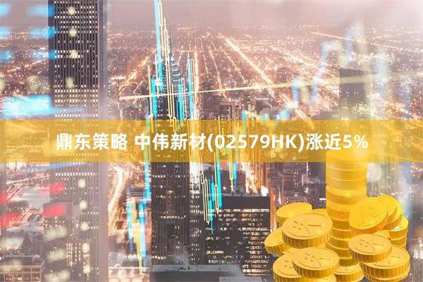 鼎东策略 中伟新材(02579HK)涨近5%